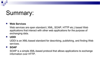Summary:
 Web Services
Web services are open standard ( XML, SOAP, HTTP etc.) based Web
applications that interact with other web applications for the purpose of
exchanging data.
 UDDI
UDDI is an XML-based standard for describing, publishing, and finding Web
services.
 SOAP
SOAP is a simple XML-based protocol that allows applications to exchange
information over HTTP.
 