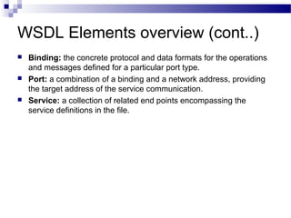 WSDL Elements overview (cont..)
 Binding: the concrete protocol and data formats for the operations
and messages defined for a particular port type.
 Port: a combination of a binding and a network address, providing
the target address of the service communication.
 Service: a collection of related end points encompassing the
service definitions in the file.
 