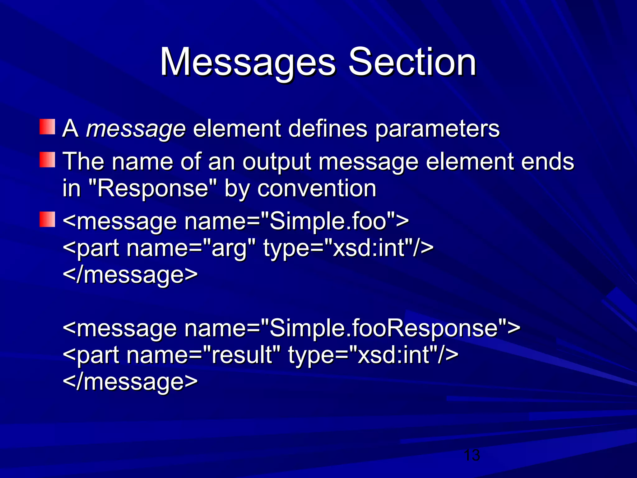 13
Messages SectionMessages Section
AA messagemessage element defines parameterselement defines parameters
The name of an output message element endsThe name of an output message element ends
in "Response" by conventionin "Response" by convention
<message name="Simple.foo"><message name="Simple.foo">
<part name="arg" type="xsd:int"/><part name="arg" type="xsd:int"/>
</message></message>
<message name="Simple.fooResponse"><message name="Simple.fooResponse">
<part name="result" type="xsd:int"/><part name="result" type="xsd:int"/>
</message></message>
 