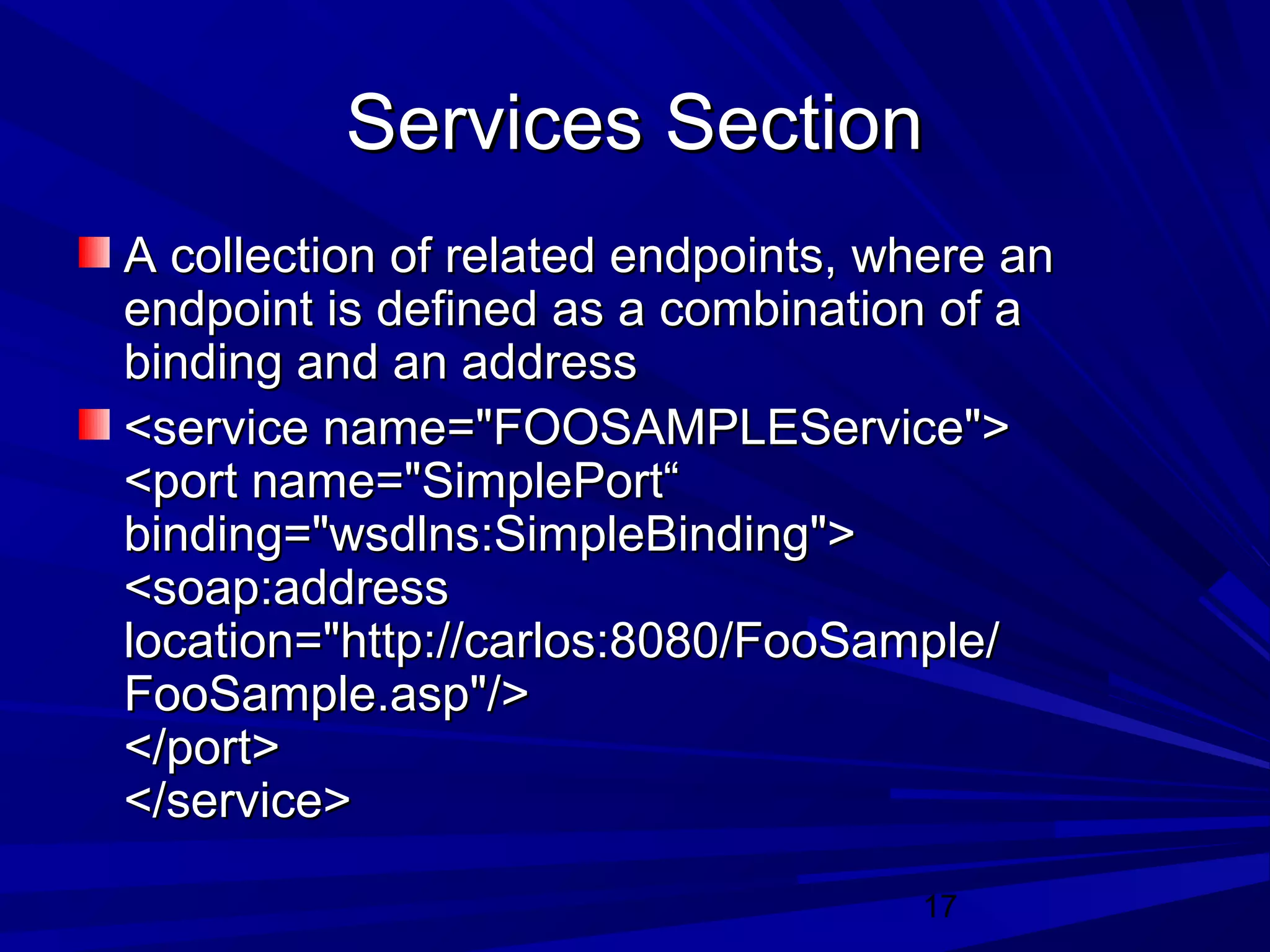 17
Services SectionServices Section
A collection of related endpoints, where anA collection of related endpoints, where an
endpoint is defined as a combination of aendpoint is defined as a combination of a
binding and an addressbinding and an address
<service name="FOOSAMPLEService"><service name="FOOSAMPLEService">
<port name="SimplePort“<port name="SimplePort“
binding="wsdlns:SimpleBinding">binding="wsdlns:SimpleBinding">
<soap:address<soap:address
location="http://carlos:8080/FooSample/location="http://carlos:8080/FooSample/
FooSample.asp"/>FooSample.asp"/>
</port></port>
</service></service>
 