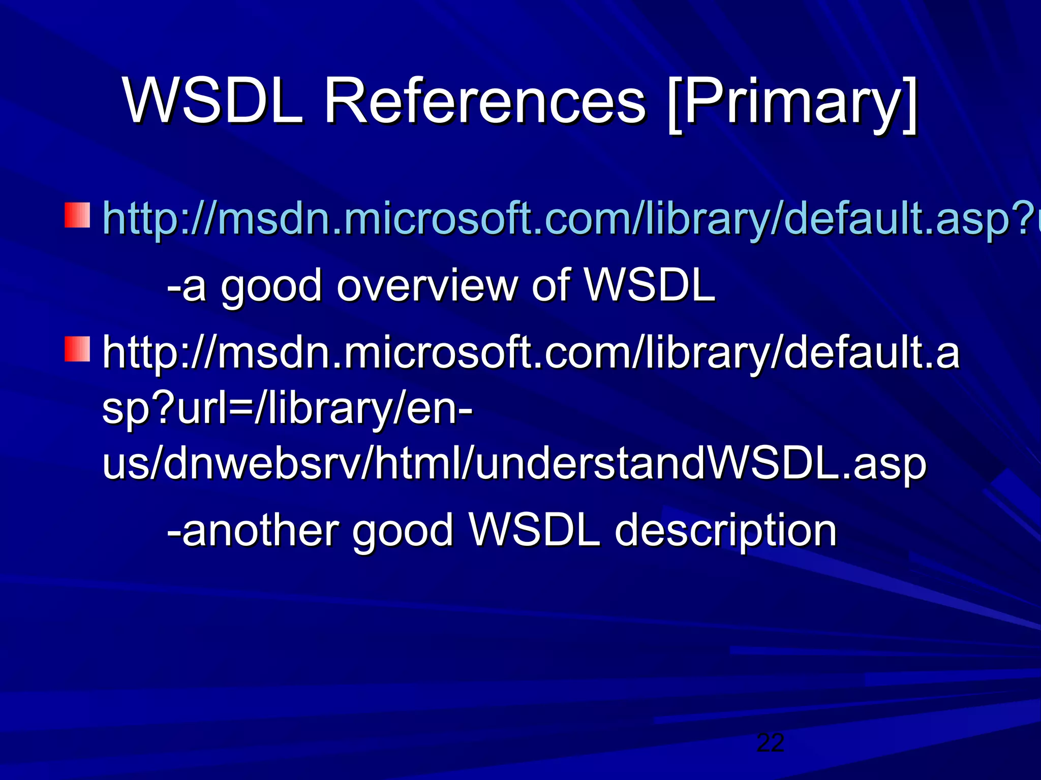 22
WSDL References [Primary]WSDL References [Primary]
http://msdn.microsoft.com/library/default.asp?uhttp://msdn.microsoft.com/library/default.asp?u
-a good overview of WSDL-a good overview of WSDL
http://msdn.microsoft.com/library/default.ahttp://msdn.microsoft.com/library/default.a
sp?url=/library/en-sp?url=/library/en-
us/dnwebsrv/html/understandWSDL.aspus/dnwebsrv/html/understandWSDL.asp
-another good WSDL description-another good WSDL description
 