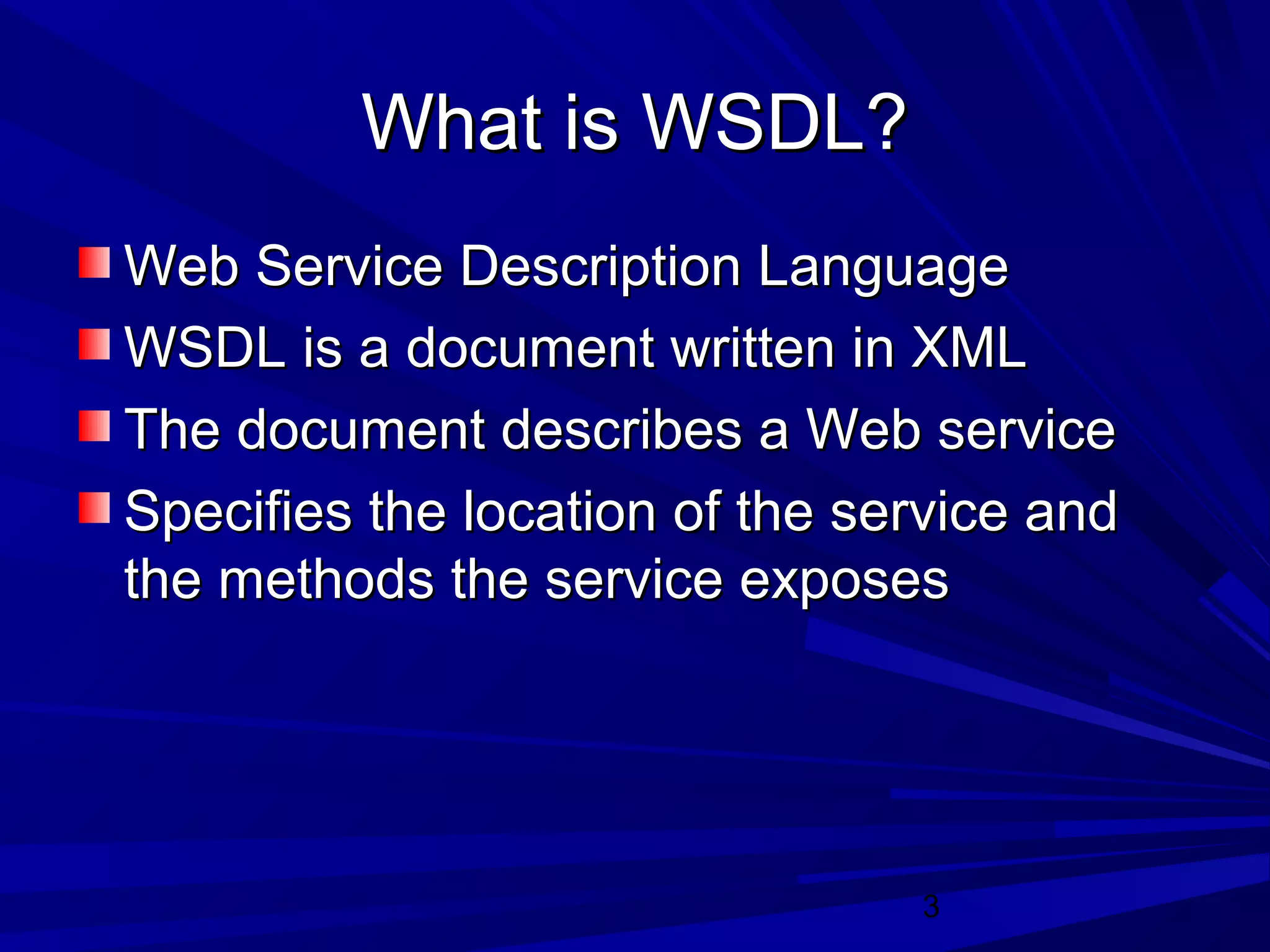 3
What is WSDL?What is WSDL?
Web Service Description LanguageWeb Service Description Language
WSDL is a document written in XMLWSDL is a document written in XML
The document describes a Web serviceThe document describes a Web service
Specifies the location of the service andSpecifies the location of the service and
the methods the service exposesthe methods the service exposes
 