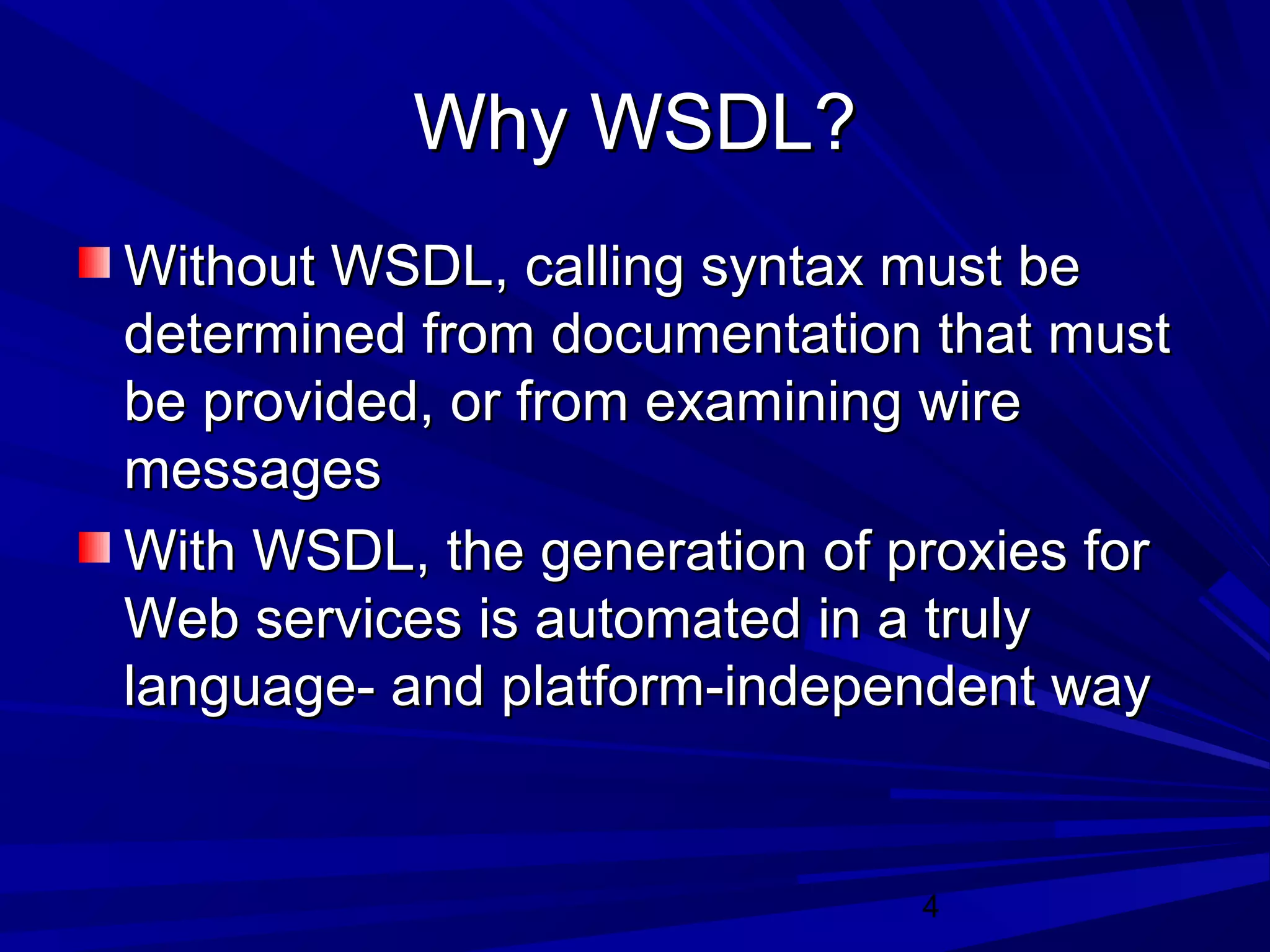 4
Why WSDL?Why WSDL?
Without WSDL, calling syntax must beWithout WSDL, calling syntax must be
determined from documentation that mustdetermined from documentation that must
be provided, or from examining wirebe provided, or from examining wire
messagesmessages
With WSDL, the generation of proxies forWith WSDL, the generation of proxies for
Web services is automated in a trulyWeb services is automated in a truly
language- and platform-independent waylanguage- and platform-independent way
 