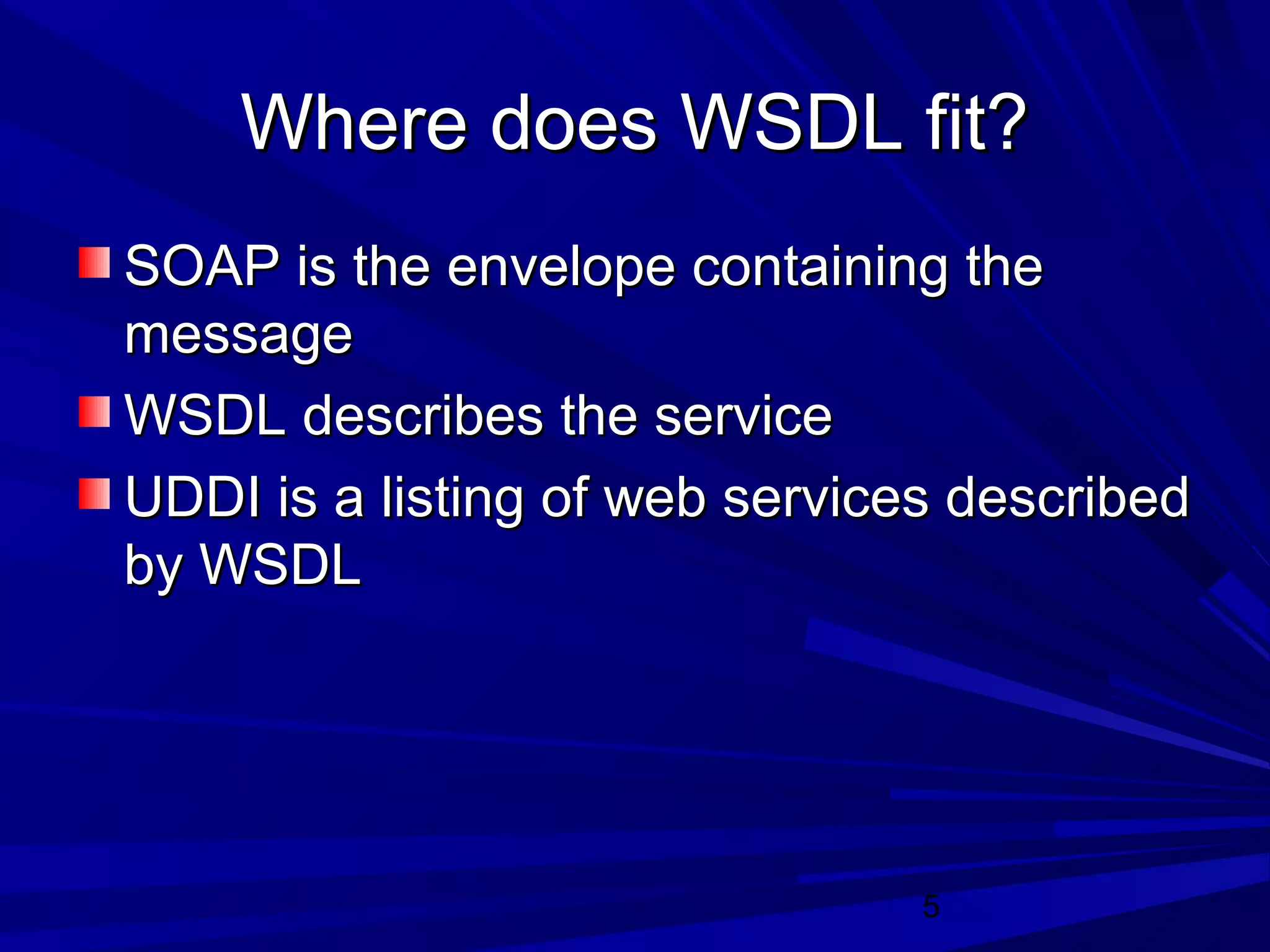 5
Where does WSDL fit?Where does WSDL fit?
SOAP is the envelope containing theSOAP is the envelope containing the
messagemessage
WSDL describes the serviceWSDL describes the service
UDDI is a listing of web services describedUDDI is a listing of web services described
by WSDLby WSDL
 