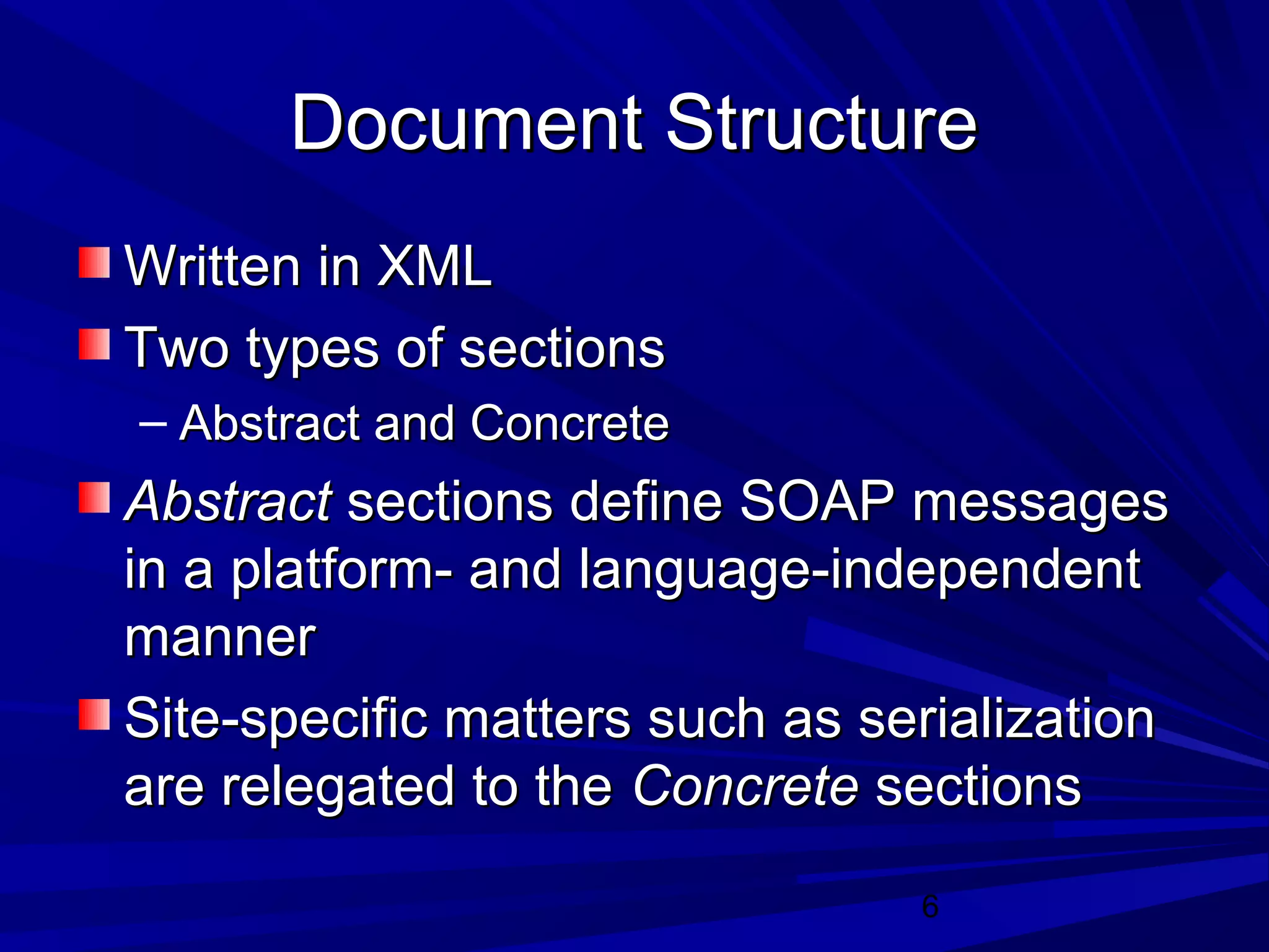 6
Document StructureDocument Structure
Written in XMLWritten in XML
Two types of sectionsTwo types of sections
– Abstract and ConcreteAbstract and Concrete
AbstractAbstract sections define SOAP messagessections define SOAP messages
in a platform- and language-independentin a platform- and language-independent
mannermanner
Site-specific matters such as serializationSite-specific matters such as serialization
are relegated to theare relegated to the ConcreteConcrete sectionssections
 