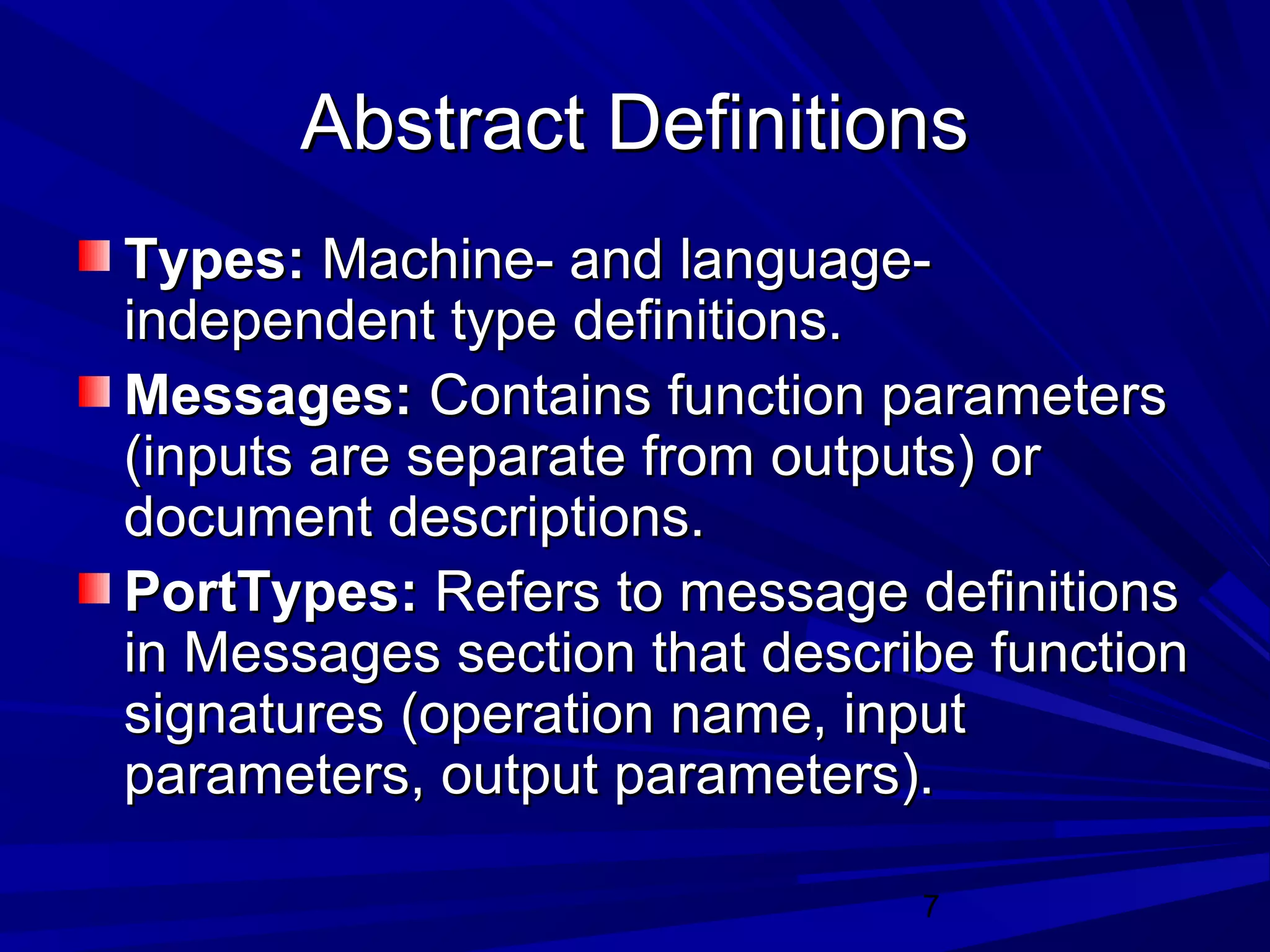 7
Abstract DefinitionsAbstract Definitions
Types:Types: Machine- and language-Machine- and language-
independent type definitions.independent type definitions.
Messages:Messages: Contains function parametersContains function parameters
(inputs are separate from outputs) or(inputs are separate from outputs) or
document descriptions.document descriptions.
PortTypes:PortTypes: Refers to message definitionsRefers to message definitions
in Messages section that describe functionin Messages section that describe function
signatures (operation name, inputsignatures (operation name, input
parameters, output parameters).parameters, output parameters).
 