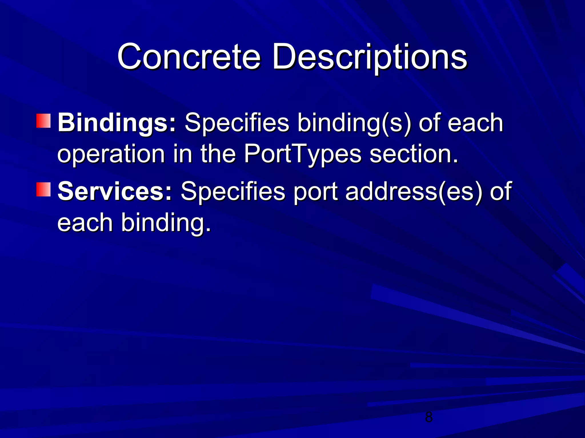 8
Concrete DescriptionsConcrete Descriptions
Bindings:Bindings: Specifies binding(s) of eachSpecifies binding(s) of each
operation in the PortTypes section.operation in the PortTypes section.
Services:Services: Specifies port address(es) ofSpecifies port address(es) of
each binding.each binding.
 