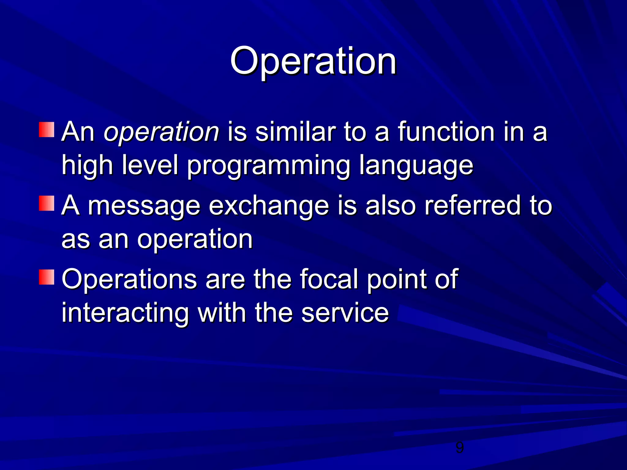 9
OperationOperation
AnAn operationoperation is similar to a function in ais similar to a function in a
high level programming languagehigh level programming language
A message exchange is also referred toA message exchange is also referred to
as an operationas an operation
Operations are the focal point ofOperations are the focal point of
interacting with the serviceinteracting with the service
 
