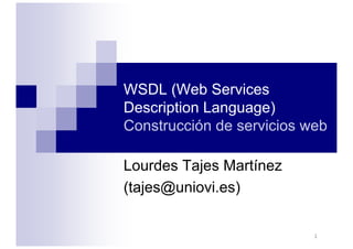 1
WSDL (Web Services
Description Language)
Construcción de servicios web
Lourdes Tajes Martínez
(tajes@uniovi.es)
 