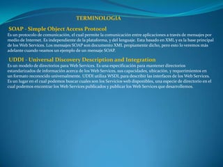 TERMINOLOGIA
SOAP - Simple Object Access Protocol
Es un protocolo de comunicación, el cual permite la comunicación entre aplicaciones a través de mensajes por
medio de Internet. Es independiente de la plataforma, y del lenguaje. Esta basado en XML y es la base principal
de los Web Services. Los mensajes SOAP son documento XML propiamente dicho, pero esto lo veremos más
adelante cuando veamos un ejemplo de un mensaje SOAP.

UDDI - Universal Discovery Description and Integration
Es un modelo de directorios para Web Services. Es una especificación para mantener directorios
estandarizados de información acerca de los Web Services, sus capacidades, ubicación, y requerimientos en
un formato reconocido universalmente. UDDI utiliza WSDL para describir las interfaces de los Web Services.
Es un lugar en el cual podemos buscar cuales son los Servicios web disponibles, una especie de directorio en el
cual podemos encontrar los Web Services publicados y publicar los Web Services que desarrollemos.
 