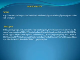 BIBLIOGRAFIA

WSDL
http://www.scourdesign.com/articulos/tutoriales/php/tutoriales-php-mysql-servicios-
web-soap.php



 BPEL4WS
http://docs.google.com/viewer?a=v&q=cache:gEmQX0wwhksJ:www.di.uniovi.es/~fal
varez/IntroduccionaBPEL4WS.pdf+bpel4ws&hl=es&gl=pe&pid=bl&srcid=ADGEEShc
PzMKI27jHAN83HZspuSDcJw8PLEnlsvcFmjW_DBYwt5NJ4r9BHjkfb5LNdTCRIfiGlL
FlO86ksEfceSfiWZKxdmntccgtOfnilgHmE9FpnYJmPzEG2DscHU3XnIHzlryiapB&sig
=AHIEtbT-JN2UEcjDhxSADEfG8lCU_pqfuA&pli=1
 