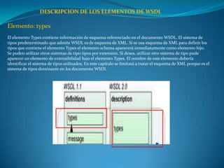 DESCRIPCION DE LOS ELEMENTOS DE WSDL

Elemento: types
El elemento Types contiene información de esquema referenciado en el documento WSDL. El sistema de
tipos predeterminado que admite WSDL es de esquema de XML. Si se usa esquema de XML para definir los
tipos que contiene el elemento Types el elemento schema aparecerá inmediatamente como elemento hijo.
Se puden utilizar otros sistemas de tipo tipos por extensión. Si desea, utilizar otro sistema de tipo pude
aparecer un elemento de extensibilidad bajo el elemento Types. El nombre de este elemento debería
identificar el sistema de tipos utilizados. En este capítulo se limitará a tratar el esquema de XML porque es el
sistema de tipos dominante en los documento WSDL
 