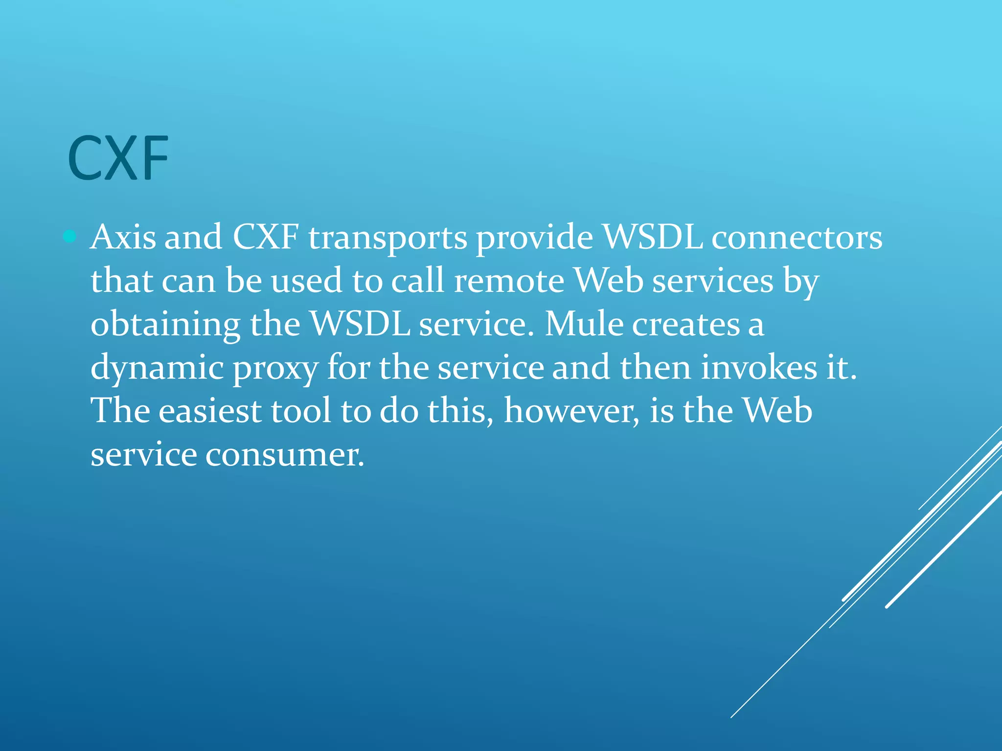 CXF
 Axis and CXF transports provide WSDL connectors
that can be used to call remote Web services by
obtaining the WSDL service. Mule creates a
dynamic proxy for the service and then invokes it.
The easiest tool to do this, however, is the Web
service consumer.
 