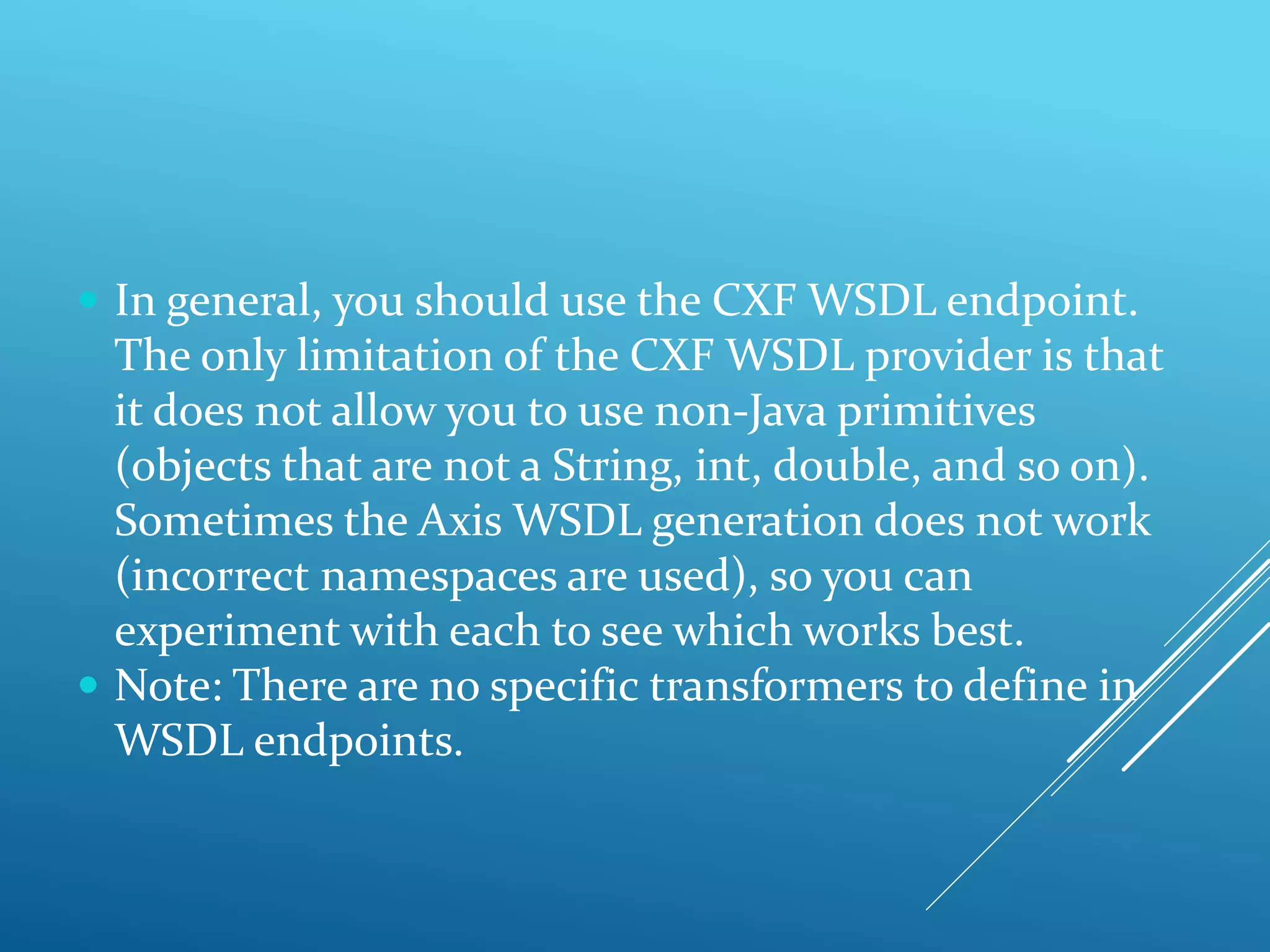  In general, you should use the CXF WSDL endpoint.
The only limitation of the CXF WSDL provider is that
it does not allow you to use non-Java primitives
(objects that are not a String, int, double, and so on).
Sometimes the Axis WSDL generation does not work
(incorrect namespaces are used), so you can
experiment with each to see which works best.
 Note: There are no specific transformers to define in
WSDL endpoints.
 