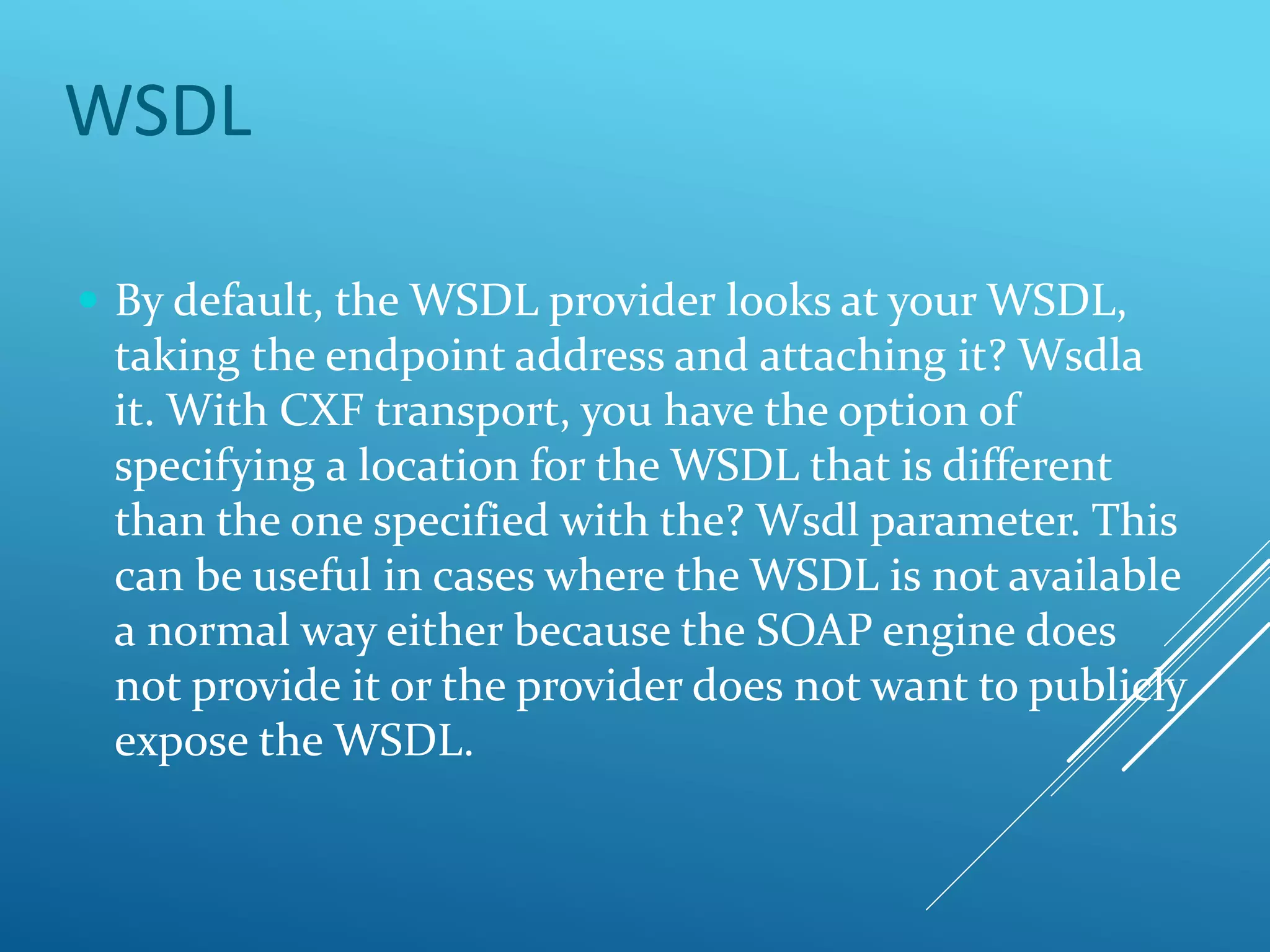 WSDL
 By default, the WSDL provider looks at your WSDL,
taking the endpoint address and attaching it? Wsdla
it. With CXF transport, you have the option of
specifying a location for the WSDL that is different
than the one specified with the? Wsdl parameter. This
can be useful in cases where the WSDL is not available
a normal way either because the SOAP engine does
not provide it or the provider does not want to publicly
expose the WSDL.
 