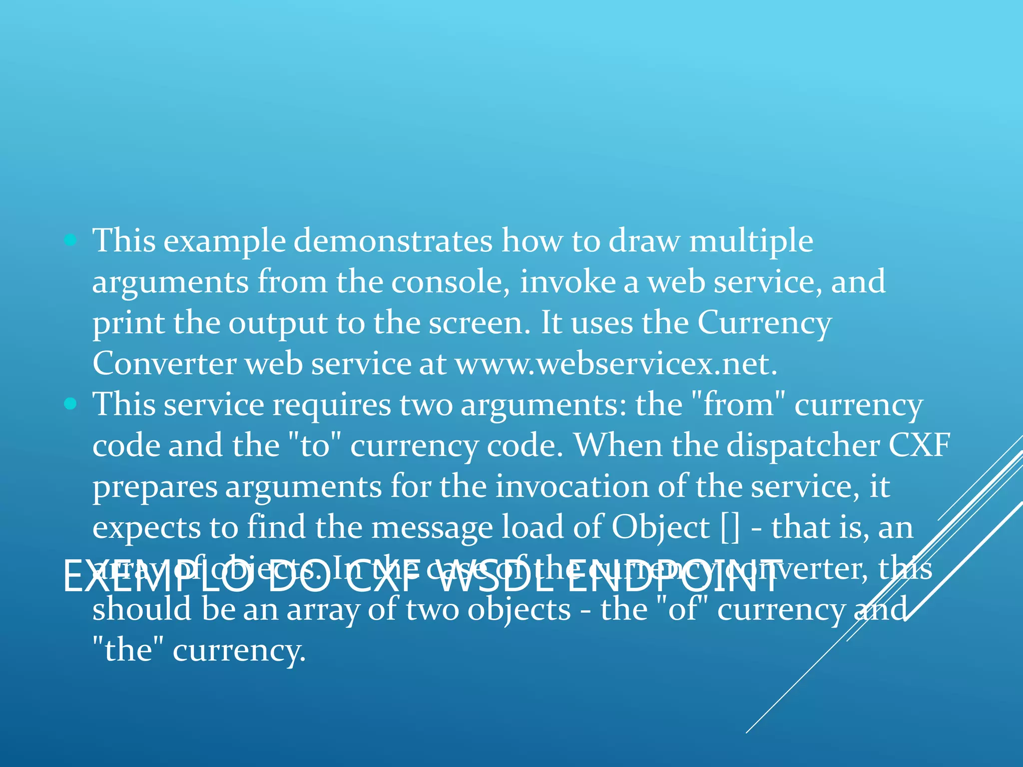 EXEMPLO DO CXF WSDL ENDPOINT
 This example demonstrates how to draw multiple
arguments from the console, invoke a web service, and
print the output to the screen. It uses the Currency
Converter web service at www.webservicex.net.
 This service requires two arguments: the "from" currency
code and the "to" currency code. When the dispatcher CXF
prepares arguments for the invocation of the service, it
expects to find the message load of Object [] - that is, an
array of objects. In the case of the currency converter, this
should be an array of two objects - the "of" currency and
"the" currency.
 