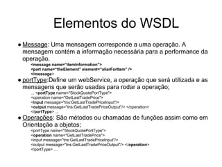 ● Message: Uma mensagem corresponde a uma operação. A
mensagem contém a informação necessária para a performance da
operação.
<message name=“itemInformation”>
<part name=“theElement” element=“aliarForItem” />
</message>
● portType:Define um webService, a operação que será utilizada e as
mensagens que serão usadas para rodar a operação;
... <portType name="StockQuotePortType">
<operation name="GetLastTradePrice">
<input message="tns:GetLastTradePriceInput"/>
<output message="tns:GetLastTradePriceOutput"/> </operation>
</portType> ...
● Operações: São métodos ou chamadas de funções assim como em
Orientação a objetos;
<portType name="StockQuotePortType">
<operation name="GetLastTradePrice">
<input message="tns:GetLastTradePriceInput"/>
<output message="tns:GetLastTradePriceOutput"/> </operation>
</portType> …
Elementos do WSDL
 