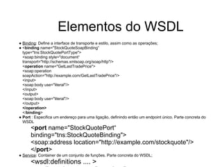 ● Binding: Define a interface de transporte e estilo, assim como as operações;
● <binding name="StockQuoteSoapBinding“
type="tns:StockQuotePortType">
<soap:binding style="document“
transport="http://schemas.xmlsoap.org/soap/http"/>
<operation name="GetLastTradePrice">
<soap:operation
soapAction="http://example.com/GetLastTradePrice"/>
<input>
<soap:body use="literal"/>
</input>
<output>
<soap:body use="literal"/>
</output>
</operation>
</binding>
● Port : Especifica um endereço para uma ligação, definindo então um endpoint único. Parte concreta do
WSDL
<port name="StockQuotePort“
binding="tns:StockQuoteBinding">
<soap:address location="http://example.com/stockquote"/>
</port>
● Service: Container de um conjunto de funções. Parte concreta do WSDL;
<wsdl:definitions .... >
Elementos do WSDL
 