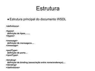 Estrutura
●Estrutura principal do documento WSDL
<definitions>
<types>
definição de tipos........
</types>
<message>
definição de mensagens....
</message>
<portType>
definição de porta…
</portType>
<binding>
definiçao de binding (associação entre nome/endereço)....
</binding>
</definitions>
 