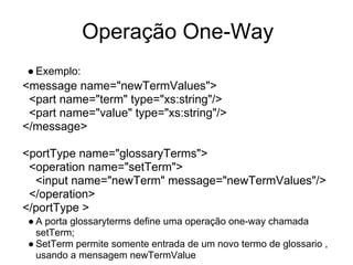 Operação One-Way
● Exemplo:
<message name="newTermValues">
<part name="term" type="xs:string"/>
<part name="value" type="xs:string"/>
</message>
<portType name="glossaryTerms">
<operation name="setTerm">
<input name="newTerm" message="newTermValues"/>
</operation>
</portType >
● A porta glossaryterms define uma operação one-way chamada
setTerm;
● SetTerm permite somente entrada de um novo termo de glossario ,
usando a mensagem newTermValue
 