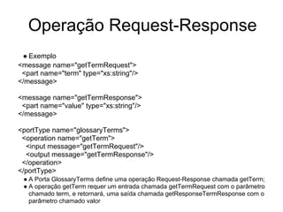 Operação Request-Response
● Exemplo
<message name="getTermRequest">
<part name="term" type="xs:string"/>
</message>
<message name="getTermResponse">
<part name="value" type="xs:string"/>
</message>
<portType name="glossaryTerms">
<operation name="getTerm">
<input message="getTermRequest"/>
<output message="getTermResponse"/>
</operation>
</portType>
● A Porta GlossaryTerms define uma operação Request-Response chamada getTerm;
● A operação getTerm requer um entrada chamada getTermRequest com o parâmetro
chamado term, e retornará, uma saída chamada getResponseTermResponse com o
parâmetro chamado valor
 