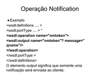 Operação Notification
●Exemplo
<wsdl:definitions .... >
<wsdl:portType .... > *
<wsdl:operation name="nmtoken">
<wsdl:output name="nmtoken"? message="
qname"/>
</wsdl:operation>
</wsdl:portType >
</wsdl:definitions>
O elemento output significa que somente uma
notificação será enviada ao cliente;
 