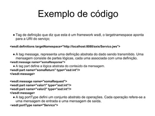 Exemplo de código
● Tag de definição que diz que esta é um framework wsdl, o targetnamespace aponta
para a URI do serviço;
<wsdl:definitions targetNamespace="http://localhost:8080/axis/Servico.jws">
● A tag message, representa uma definição abstrata do dado sendo transmitido. Uma
mensagem consiste de partes lógicas, cada uma associada com uma definição.
<wsdl:message name="somaResponse">
● A tag part define a lógica abstrata do conteúdo da mensagem.
<wsdl:part name="somaReturn" type="xsd:int"/>
</wsdl:message>
<wsdl:message name="somaRequest">
<wsdl:part name="valor1" type="xsd:int"/>
<wsdl:part name="valor2" type="xsd:int"/>
</wsdl:message>
● A tag portType defini um conjunto abstrato de operações. Cada operação refere-se a
uma mensagem de entrada e uma mensagem de saída.
<wsdl:portType name="Servico">
 