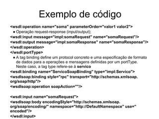 Exemplo de código
<wsdl:operation name="soma" parameterOrder="valor1 valor2">
● Operação request-response (input/output);
<wsdl:input message="impl:somaRequest" name="somaRequest"/>
<wsdl:output message="impl:somaResponse" name="somaResponse"/>
</wsdl:operation>
</wsdl:portType>
● A tag binding define um protocol concreto e uma especificação de formato
de dados para a operações e mensagens definidas por um portType.
Neste caso, a tag type refere-se à servico
<wsdl:binding name="ServicoSoapBinding" type="impl:Servico">
<wsdlsoap:binding style="rpc" transport="http://schemas.xmlsoap.
org/soap/http"/>
<wsdlsoap:operation soapAction=""/>
<wsdl:input name="somaRequest">
<wsdlsoap:body encodingStyle="http://schemas.xmlsoap.
org/soap/encoding/" namespace="http://DefaultNamespace" use="
encoded"/>
</wsdl:input>
 