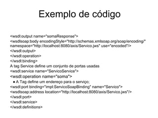 Exemplo de código
<wsdl:output name="somaResponse">
<wsdlsoap:body encodingStyle="http://schemas.xmlsoap.org/soap/encoding/"
namespace="http://localhost:8080/axis/Servico.jws" use="encoded"/>
</wsdl:output>
</wsdl:operation>
</wsdl:binding>
A tag Service define um conjunto de portas usadas
<wsdl:service name="ServicoService">
<wsdl:operation name="soma">
● A Tag define um endereço para o serviço;
<wsdl:port binding="impl:ServicoSoapBinding" name="Servico">
<wsdlsoap:address location="http://localhost:8080/axis/Servico.jws"/>
</wsdl:port>
</wsdl:service>
</wsdl:definitions>
 