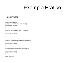 Exemplo Prático
● Servidor :
public class Servico {
public int soma(int valor1, int valor2) {
return valor1 + valor2;
}
public int subtracao(int valor1, int valor2) {
return valor1-valor2;
}
public int multiplicacao(int valor1, int valor2) {
return valor1*valor2;
}
public float divisao(int valor1, int valor2) {
return valor1/valor2;
}
}//fim de classe
 