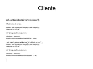 Cliente
call.setOperationName("subtracao");
// Parâmetros da função.
param = new Object[]{new Integer(2),new Integer(4)};
// Retorno da Função
ret = (Integer)call.invoke(param);
// Imprime o resultado: .
System.out.println("Resultado subtracao: " + ret);
call.setOperationName("multiplicacao" );
param = new Object[]{new Integer(2),new Integer(4)};
// Retorno da Função
ret = (Integer)call.invoke(param);
// Imprime o resultado: .
System.out.println("Resultado multiplicao: " + ret);
}
}
 