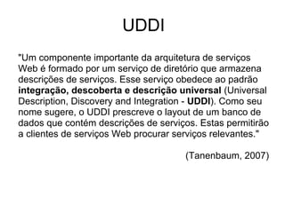 UDDI
"Um componente importante da arquitetura de serviços
Web é formado por um serviço de diretório que armazena
descrições de serviços. Esse serviço obedece ao padrão
integração, descoberta e descrição universal (Universal
Description, Discovery and Integration - UDDI). Como seu
nome sugere, o UDDI prescreve o layout de um banco de
dados que contém descrições de serviços. Estas permitirão
a clientes de serviços Web procurar serviços relevantes."
(Tanenbaum, 2007)
 