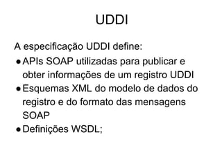 UDDI
A especificação UDDI define:
●APIs SOAP utilizadas para publicar e
obter informações de um registro UDDI
●Esquemas XML do modelo de dados do
registro e do formato das mensagens
SOAP
●Definições WSDL;
 