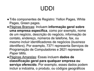 UDDI
●Três componentes de Registro: Yellon Pages, White
Pages, Green pages.
●Páginas Brancas: Incluem informação geral sobre
uma empresa específica, como por exemplo, nome
de um negócio, descrição do negócio, informação de
contato, endereço, números de telefone, fax, ou
mesmo incluir identificadores de negócios (business
identifiers). Por exemplo, 7371 representa Serviços de
Programação de Computadores e 2621 representa
Paper Mills.
●Páginas Amarelas: Essas incluem dados de
classificação geral para qualquer empresa ou
serviço oferecido. Por exemplo, esses dados podem
incluir a indústria, o produto, ou códigos geográficos
 