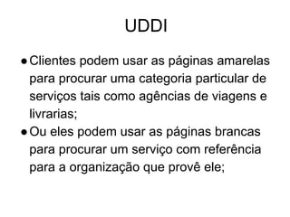 UDDI
●Clientes podem usar as páginas amarelas
para procurar uma categoria particular de
serviços tais como agências de viagens e
livrarias;
●Ou eles podem usar as páginas brancas
para procurar um serviço com referência
para a organização que provê ele;
 