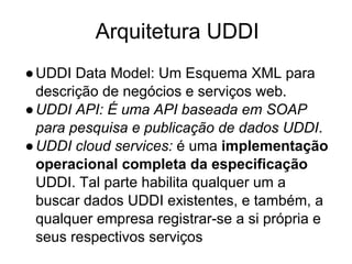 Arquitetura UDDI
●UDDI Data Model: Um Esquema XML para
descrição de negócios e serviços web.
●UDDI API: É uma API baseada em SOAP
para pesquisa e publicação de dados UDDI.
●UDDI cloud services: é uma implementação
operacional completa da especificação
UDDI. Tal parte habilita qualquer um a
buscar dados UDDI existentes, e também, a
qualquer empresa registrar-se a si própria e
seus respectivos serviços
 