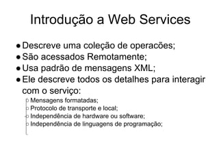 Introdução a Web Services
●Descreve uma coleção de operacões;
●São acessados Remotamente;
●Usa padrão de mensagens XML;
●Ele descreve todos os detalhes para interagir
com o serviço:
○ Mensagens formatadas;
○ Protocolo de transporte e local;
○ Independência de hardware ou software;
○ Independência de linguagens de programação;
 