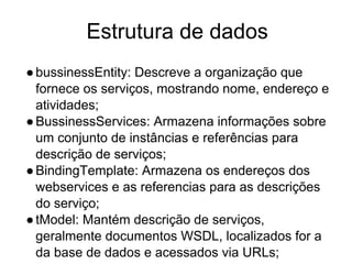 Estrutura de dados
●bussinessEntity: Descreve a organização que
fornece os serviços, mostrando nome, endereço e
atividades;
●BussinessServices: Armazena informações sobre
um conjunto de instâncias e referências para
descrição de serviços;
●BindingTemplate: Armazena os endereços dos
webservices e as referencias para as descrições
do serviço;
●tModel: Mantém descrição de serviços,
geralmente documentos WSDL, localizados for a
da base de dados e acessados via URLs;
 