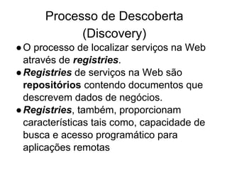 Processo de Descoberta
(Discovery)
●O processo de localizar serviços na Web
através de registries.
●Registries de serviços na Web são
repositórios contendo documentos que
descrevem dados de negócios.
●Registries, também, proporcionam
características tais como, capacidade de
busca e acesso programático para
aplicações remotas
 