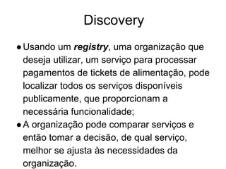 Discovery
●Usando um registry, uma organização que
deseja utilizar, um serviço para processar
pagamentos de tickets de alimentação, pode
localizar todos os serviços disponíveis
publicamente, que proporcionam a
necessária funcionalidade;
●A organização pode comparar serviços e
então tomar a decisão, de qual serviço,
melhor se ajusta às necessidades da
organização.
 