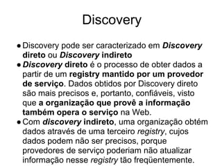 Discovery
●Discovery pode ser caracterizado em Discovery
direto ou Discovery indireto
●Discovery direto é o processo de obter dados a
partir de um registry mantido por um provedor
de serviço. Dados obtidos por Discovery direto
são mais precisos e, portanto, confiáveis, visto
que a organização que provê a informação
também opera o serviço na Web.
●Com discovery indireto, uma organização obtém
dados através de uma terceiro registry, cujos
dados podem não ser precisos, porque
provedores de serviço poderiam não atualizar
informação nesse registry tão freqüentemente.
 