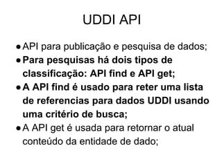 UDDI API
●API para publicação e pesquisa de dados;
●Para pesquisas há dois tipos de
classificação: API find e API get;
●A API find é usado para reter uma lista
de referencias para dados UDDI usando
uma critério de busca;
●A API get é usada para retornar o atual
conteúdo da entidade de dado;
 