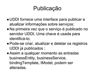 Publicação
●UDDI fornece uma interface para publicar e
atualizar informações sobre serviços;
●Na primeira vez que o serviço é publicado no
servidor UDDI, Uma chave é usada para
identificá-lo;
●Pode-se criar, atualizar e deletar os registros
UDDI já publicados ;
●Assim a qualquer momento as entradas
businessEntity, businessService,
bindingTemplate, tModel, podem ser
alteradas.
 