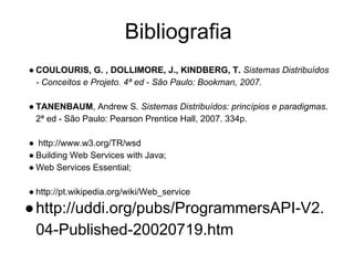 Bibliografia
● COULOURIS, G. , DOLLIMORE, J., KINDBERG, T. Sistemas Distribuídos
- Conceitos e Projeto. 4ª ed - São Paulo: Bookman, 2007.
● TANENBAUM, Andrew S. Sistemas Distribuídos: princípios e paradigmas.
2ª ed - São Paulo: Pearson Prentice Hall, 2007. 334p.
● http://www.w3.org/TR/wsd
● Building Web Services with Java;
● Web Services Essential;
● http://pt.wikipedia.org/wiki/Web_service
●http://uddi.org/pubs/ProgrammersAPI-V2.
04-Published-20020719.htm
 