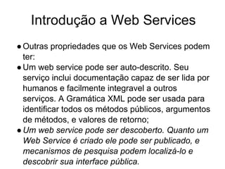 Introdução a Web Services
●Outras propriedades que os Web Services podem
ter:
●Um web service pode ser auto-descrito. Seu
serviço inclui documentação capaz de ser lida por
humanos e facilmente integravel a outros
serviços. A Gramática XML pode ser usada para
identificar todos os métodos públicos, argumentos
de métodos, e valores de retorno;
●Um web service pode ser descoberto. Quanto um
Web Service é criado ele pode ser publicado, e
mecanismos de pesquisa podem localizá-lo e
descobrir sua interface pública.
 