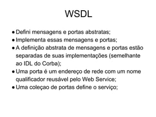 WSDL
●Defini mensagens e portas abstratas;
●Implementa essas mensagens e portas;
●A definição abstrata de mensagens e portas estão
separadas de suas implementações (semelhante
ao IDL do Corba);
●Uma porta é um endereço de rede com um nome
qualificador reusável pelo Web Service;
●Uma coleçao de portas define o serviço;
 