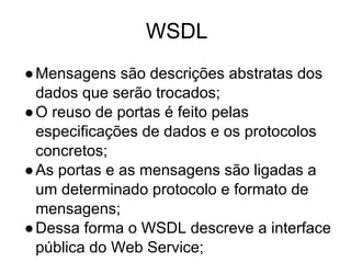 WSDL
●Mensagens são descrições abstratas dos
dados que serão trocados;
●O reuso de portas é feito pelas
especificações de dados e os protocolos
concretos;
●As portas e as mensagens são ligadas a
um determinado protocolo e formato de
mensagens;
●Dessa forma o WSDL descreve a interface
pública do Web Service;
 