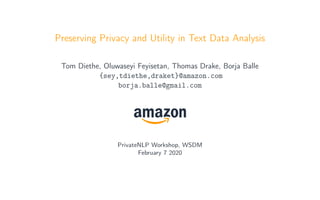 Preserving Privacy and Utility in Text Data Analysis
Tom Diethe, Oluwaseyi Feyisetan, Thomas Drake, Borja Balle
{sey,tdiethe,draket}@amazon.com
borja.balle@gmail.com
PrivateNLP Workshop, WSDM
February 7 2020
 