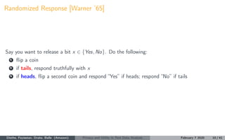 Randomized Response [Warner ’65]
Say you want to release a bit x ∈ {Yes, No}. Do the following:
1 ﬂip a coin
2 if tails, respond truthfully with x
3 if heads, ﬂip a second coin and respond “Yes” if heads; respond “No” if tails
Diethe, Feyisetan, Drake, Balle (Amazon) Privacy and Utility in Text Data Analysis February 7 2020 10 / 41
 
