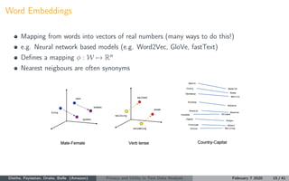 Word Embeddings
Mapping from words into vectors of real numbers (many ways to do this!)
e.g. Neural network based models (e.g. Word2Vec, GloVe, fastText)
Deﬁnes a mapping φ : W → Rn
Nearest neigbours are often synonyms
Diethe, Feyisetan, Drake, Balle (Amazon) Privacy and Utility in Text Data Analysis February 7 2020 15 / 41
 